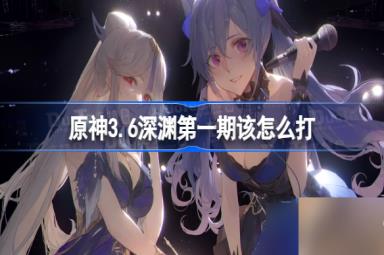 原神3.6深渊第一期该怎么打 原神3.6深渊第一期阵容推荐